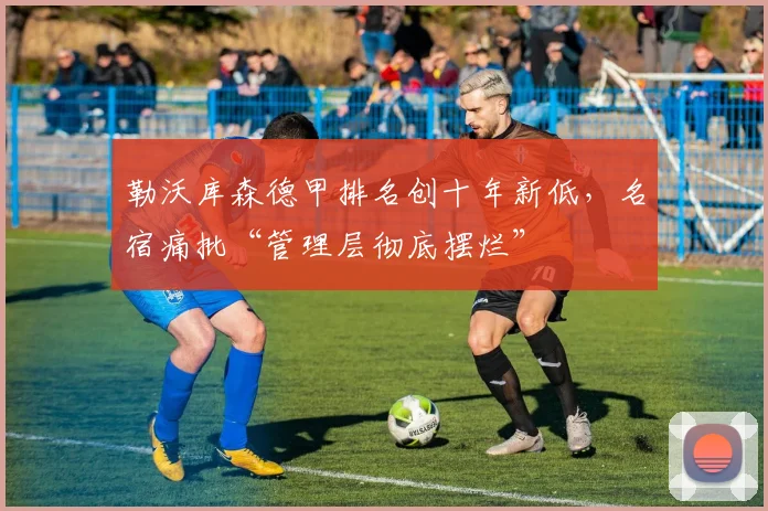 勒沃库森德甲排名创十年新低,名宿痛批“管理层彻底摆烂”