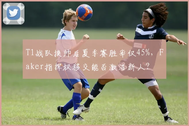T1战队换帅后夏季赛胜率仅45%，Faker指挥权移交能否激活新人？