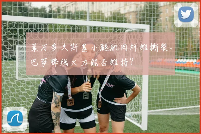 莱万多夫斯基小腿肌肉纤维撕裂，巴萨锋线火力能否维持？