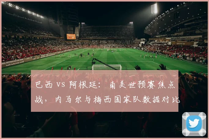 巴西 vs 阿根廷：南美世预赛焦点战，内马尔与梅西国家队数据对比