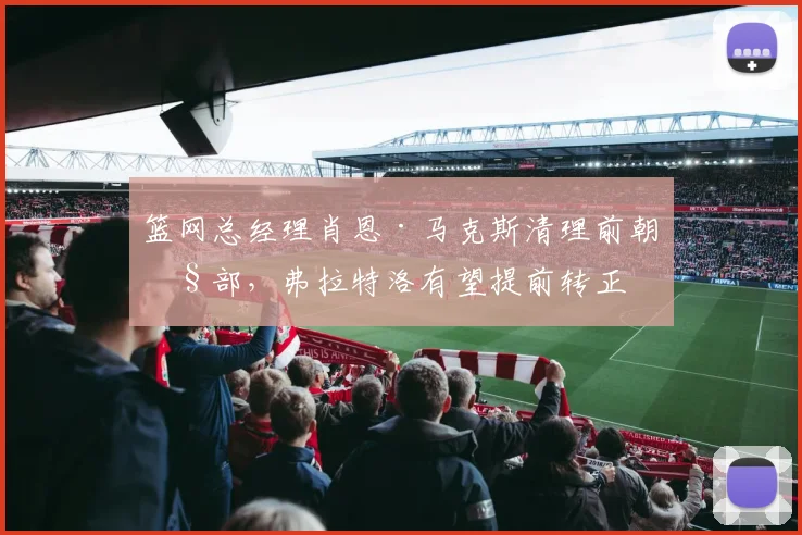 篮网总经理肖恩·马克斯清理前朝旧部,弗拉特洛有望提前转正