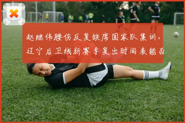 赵继伟腰伤反复缺席国家队集训，辽宁后卫线新赛季复出时间表能否如期？