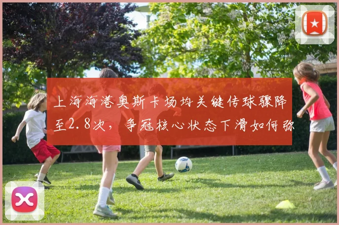 上海海港奥斯卡场均关键传球骤降至2.8次,争冠核心状态下滑如何弥补?
