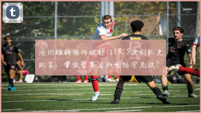 沧州雄狮场均被射门18.5次创队史纪录，肇俊哲赛后加练防守见效？