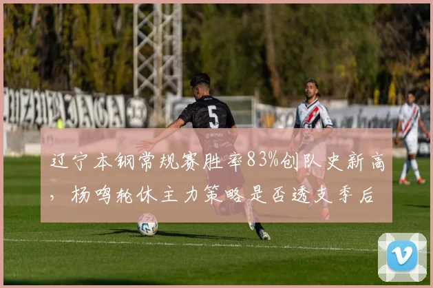 辽宁本钢常规赛胜率83%创队史新高，杨鸣轮休主力策略是否透支季后赛体能？